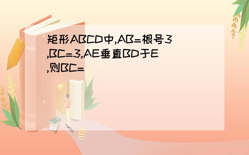 矩形ABCD中,AB=根号3,BC=3,AE垂直BD于E,则BC=