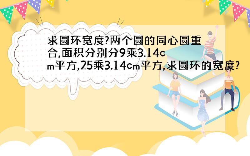 求圆环宽度?两个圆的同心圆重合,面积分别分9乘3.14cm平方,25乘3.14cm平方,求圆环的宽度?