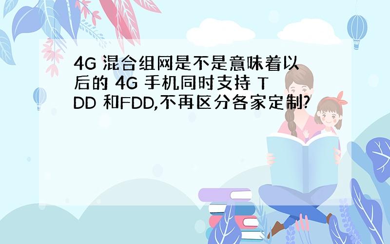 4G 混合组网是不是意味着以后的 4G 手机同时支持 TDD 和FDD,不再区分各家定制?