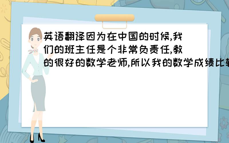 英语翻译因为在中国的时候,我们的班主任是个非常负责任,教的很好的数学老师,所以我的数学成绩比较好