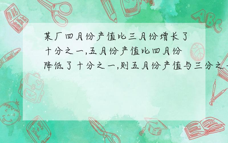 某厂四月份产值比三月份增长了十分之一,五月份产值比四月份降低了十分之一,则五月份产值与三分之一相比