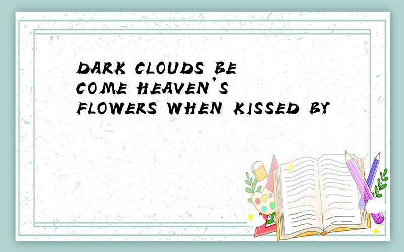 DARK CLOUDS BECOME HEAVEN'S FLOWERS WHEN KISSED BY