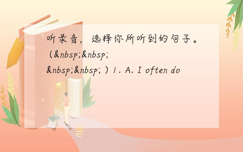 听录音，选择你所听到的句子。 (     ) 1. A. I often do