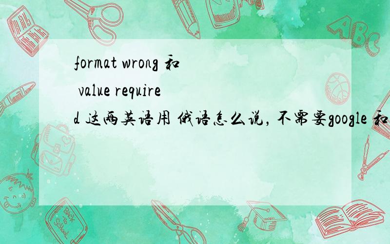 format wrong 和 value required 这两英语用 俄语怎么说，不需要google 和 百度翻译的答