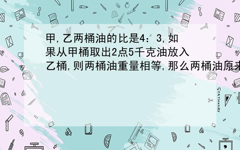 甲,乙两桶油的比是4：3,如果从甲桶取出2点5千克油放入乙桶,则两桶油重量相等,那么两桶油原来各有油多少千克?