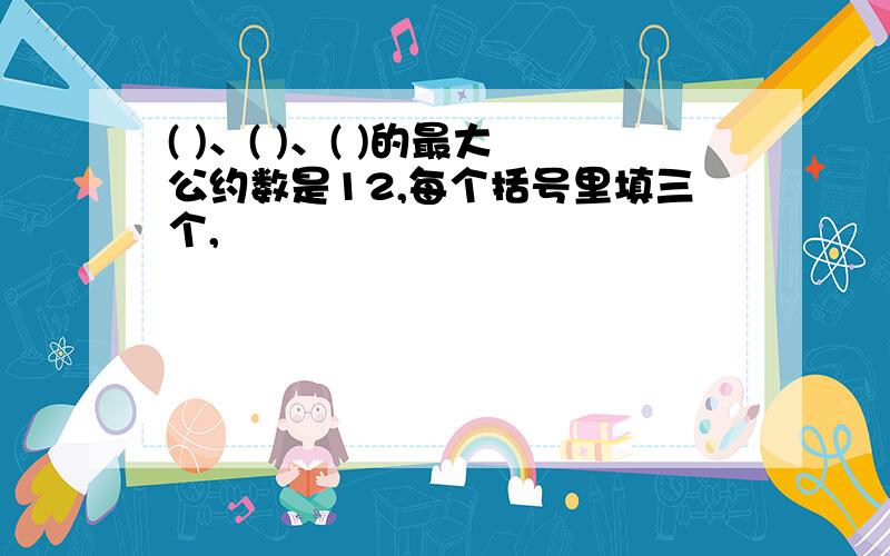 ( )、( )、( )的最大公约数是12,每个括号里填三个,