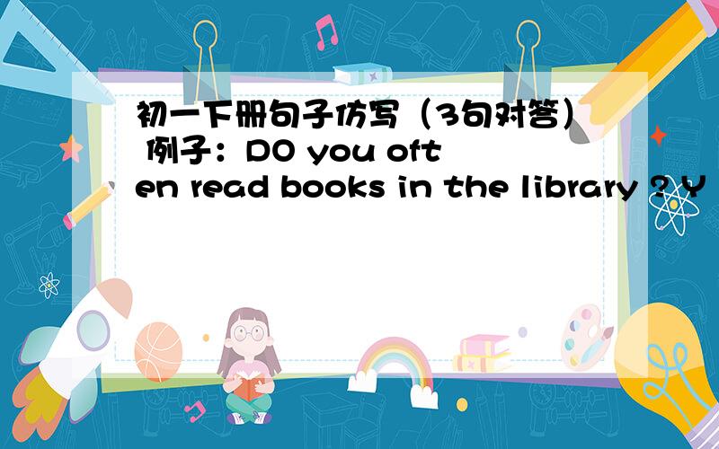 初一下册句子仿写（3句对答） 例子：DO you often read books in the library ? Y