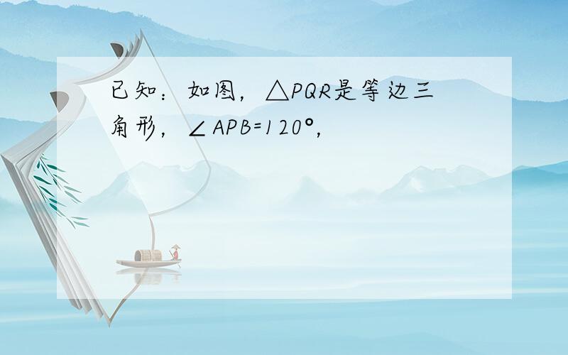 已知：如图，△PQR是等边三角形，∠APB=120°，