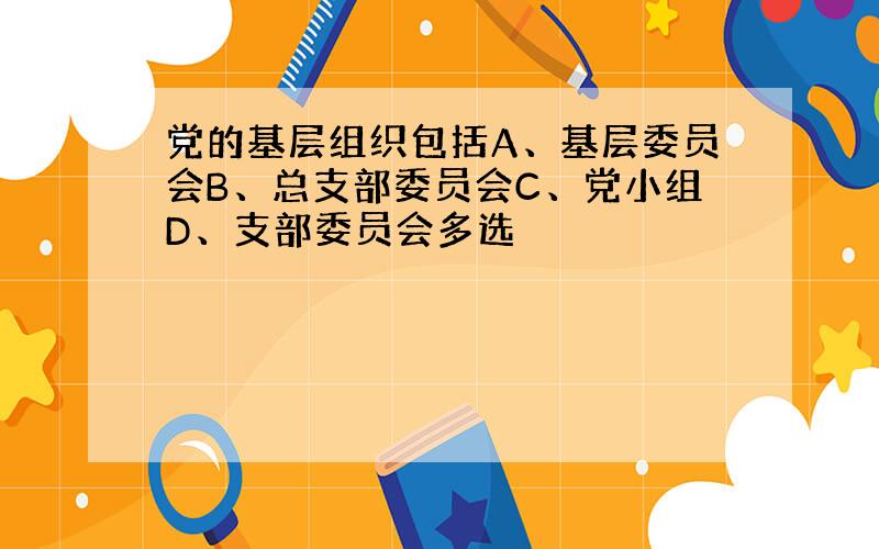 党的基层组织包括A、基层委员会B、总支部委员会C、党小组D、支部委员会多选