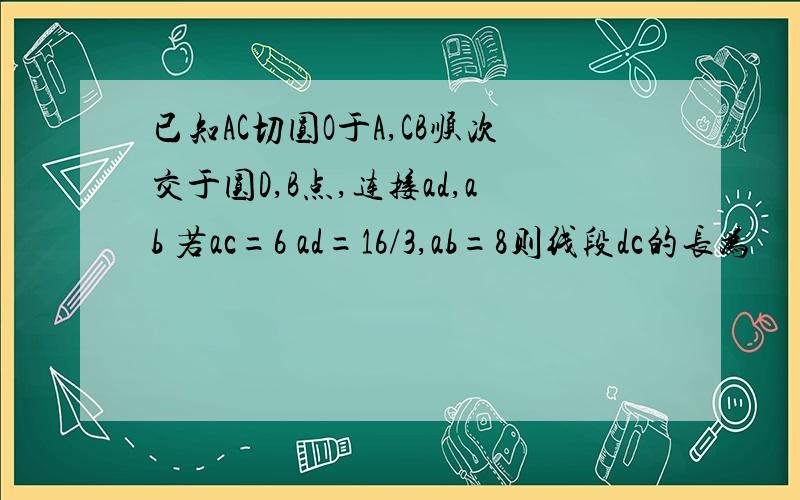 已知AC切圆O于A,CB顺次交于圆D,B点,连接ad,ab 若ac=6 ad=16/3,ab=8则线段dc的长为