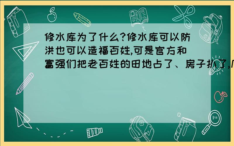 修水库为了什么?修水库可以防洪也可以造福百姓,可是官方和富强们把老百姓的田地占了、房子扒了,几代人的心血换来的豆腐渣工程