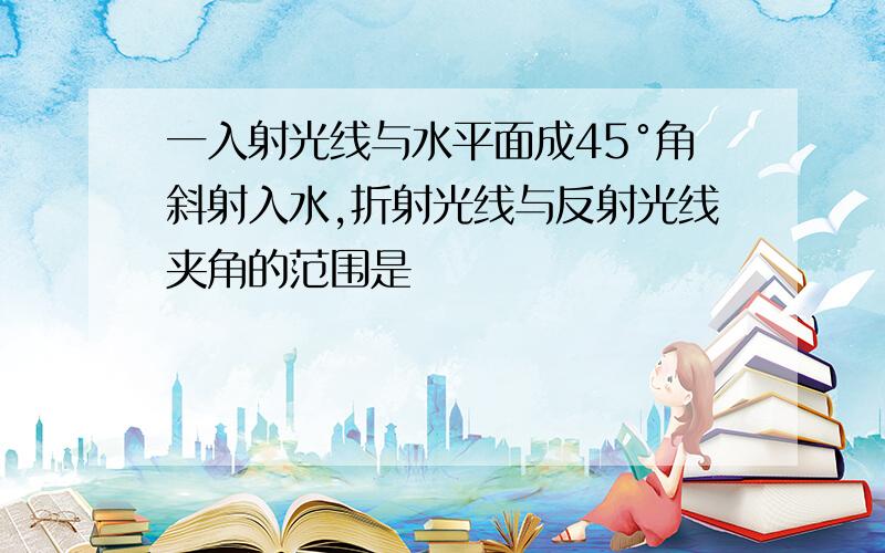 一入射光线与水平面成45°角斜射入水,折射光线与反射光线夹角的范围是