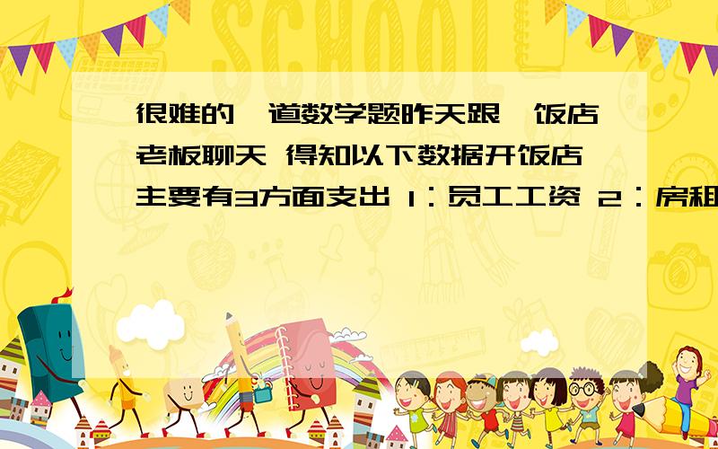 很难的一道数学题昨天跟一饭店老板聊天 得知以下数据开饭店主要有3方面支出 1：员工工资 2：房租 3：菜现在已经知道 员