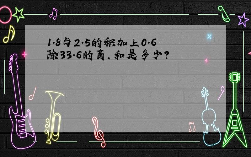 1.8与2.5的积加上0.6除33.6的商,和是多少?