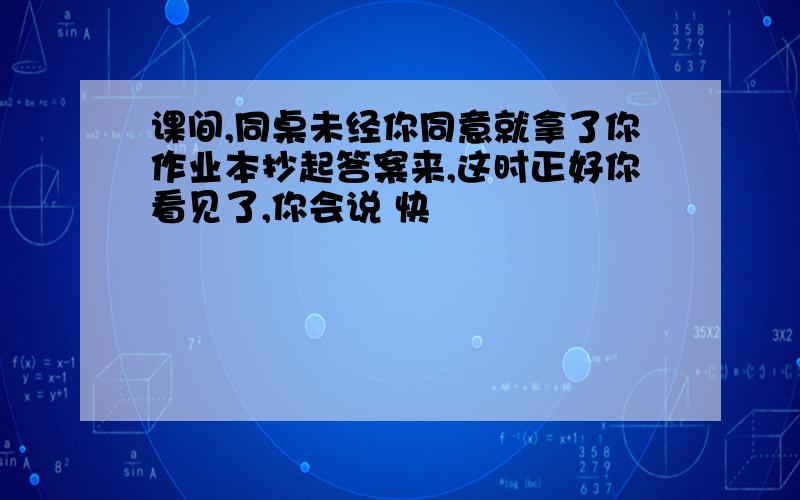 课间,同桌未经你同意就拿了你作业本抄起答案来,这时正好你看见了,你会说 快