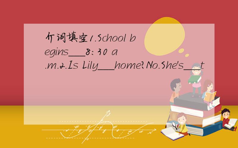 介词填空1.School begins___8:30 a.m.2.Is Lily___home?No.She's___t