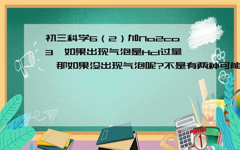 初三科学6（2）加Na2co3,如果出现气泡是Hcl过量,那如果没出现气泡呢?不是有两种可能了吗