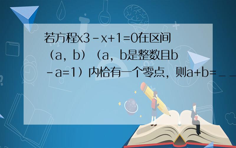 若方程x3-x+1=0在区间（a，b）（a，b是整数且b-a=1）内恰有一个零点，则a+b=______．