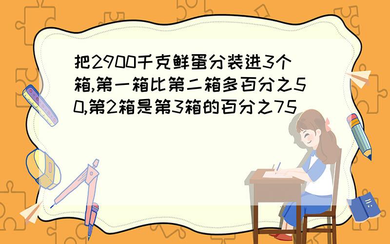 把2900千克鲜蛋分装进3个箱,第一箱比第二箱多百分之50,第2箱是第3箱的百分之75