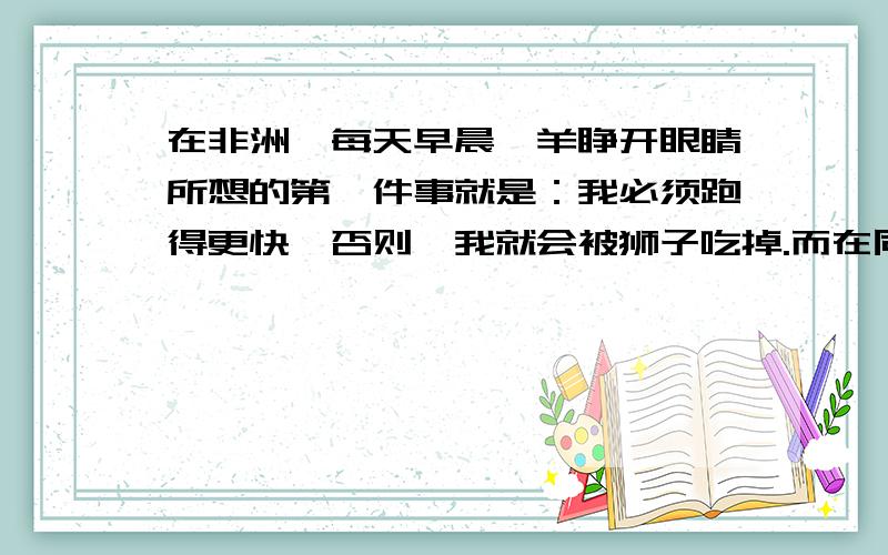 在非洲,每天早晨羚羊睁开眼睛所想的第一件事就是：我必须跑得更快,否则,我就会被狮子吃掉.而在同一时刻,狮子从睡梦中醒来,