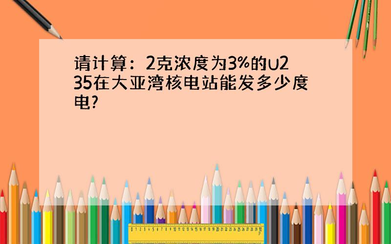 请计算：2克浓度为3%的U235在大亚湾核电站能发多少度电?