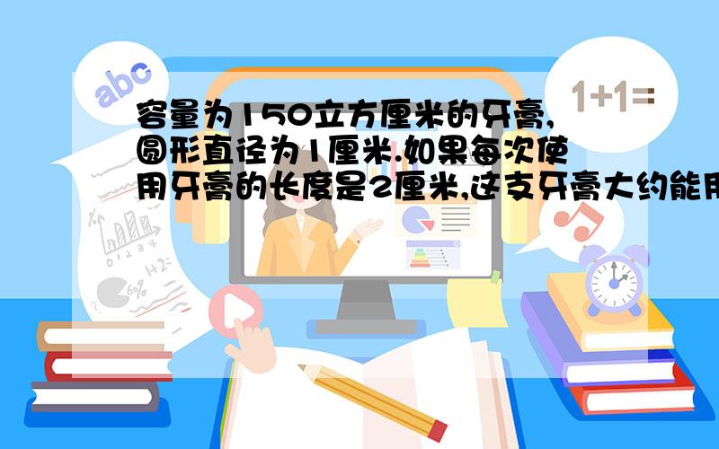 容量为150立方厘米的牙膏,圆形直径为1厘米.如果每次使用牙膏的长度是2厘米,这支牙膏大约能用多少次