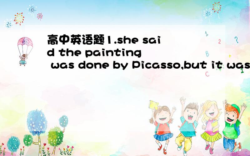 高中英语题1.she said the painting was done by Picasso,but it was