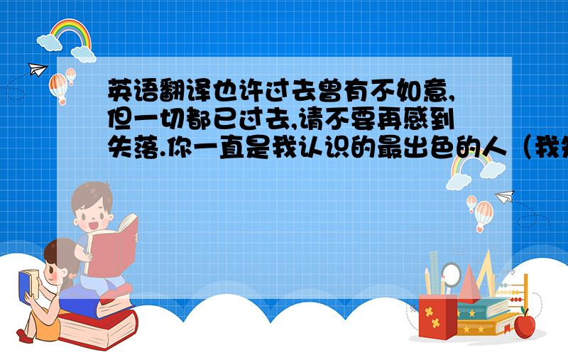 英语翻译也许过去曾有不如意,但一切都已过去,请不要再感到失落.你一直是我认识的最出色的人（我知道你又想自我解嘲地说那是我