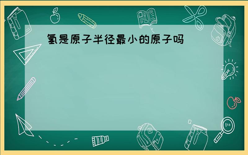 氢是原子半径最小的原子吗