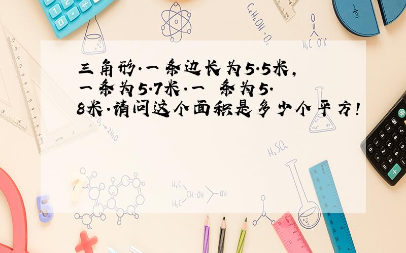 三角形.一条边长为5.5米,一条为5.7米.一 条为5.8米.请问这个面积是多少个平方!