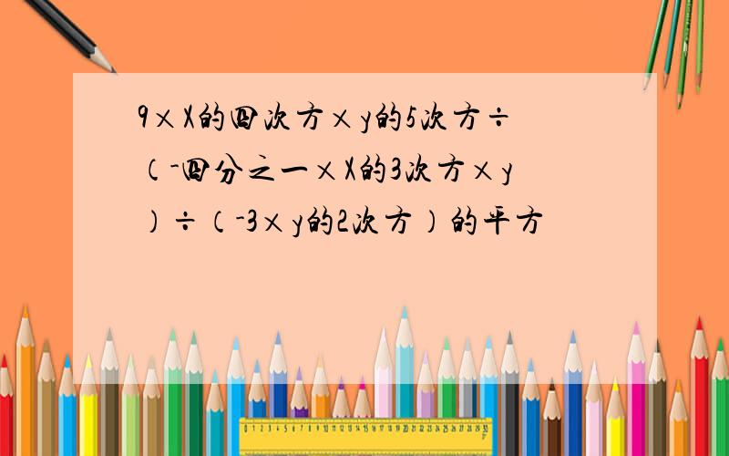 9×X的四次方×y的5次方÷（-四分之一×X的3次方×y）÷（-3×y的2次方）的平方