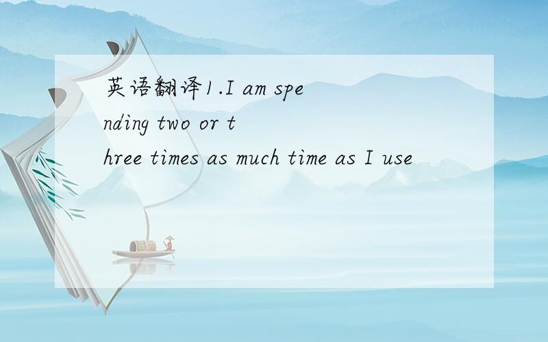 英语翻译1.I am spending two or three times as much time as I use