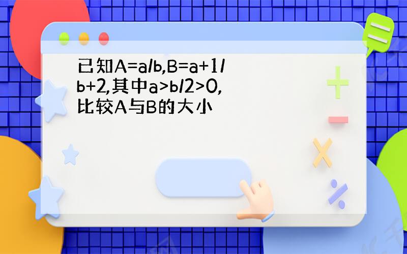 已知A=a/b,B=a+1/b+2,其中a>b/2>0,比较A与B的大小