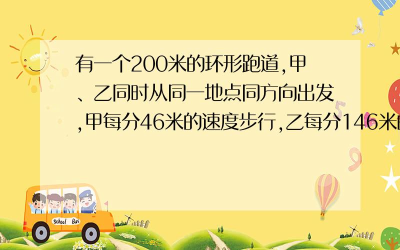 有一个200米的环形跑道,甲、乙同时从同一地点同方向出发,甲每分46米的速度步行,乙每分146米的速度跑步.乙在第二次追