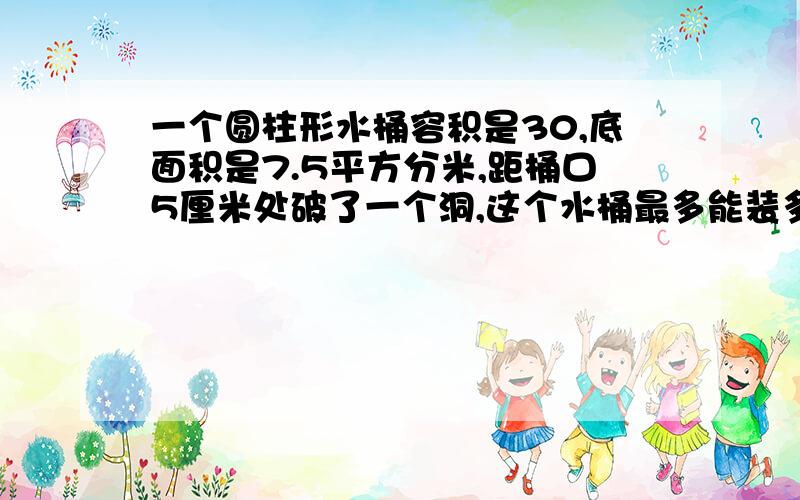 一个圆柱形水桶容积是30,底面积是7.5平方分米,距桶口5厘米处破了一个洞,这个水桶最多能装多少升?