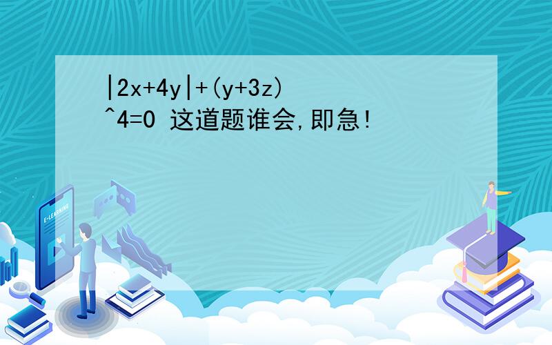 |2x+4y|+(y+3z)^4=0 这道题谁会,即急!