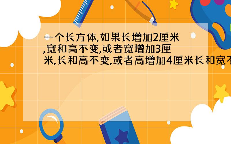 一个长方体,如果长增加2厘米,宽和高不变,或者宽增加3厘米,长和高不变,或者高增加4厘米长和宽不变,体积都比原来增加48