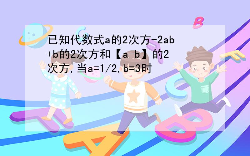 已知代数式a的2次方-2ab+b的2次方和【a-b】的2次方,当a=1/2,b=3时