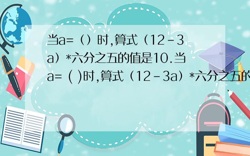 当a=（）时,算式（12-3a）*六分之五的值是10.当a= ( )时,算式（12-3a）*六分之五的值是0.