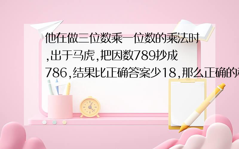 他在做三位数乘一位数的乘法时,出于马虎,把因数789抄成786,结果比正确答案少18,那么正确的积应是