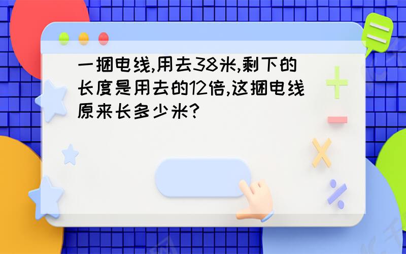 一捆电线,用去38米,剩下的长度是用去的12倍,这捆电线原来长多少米?