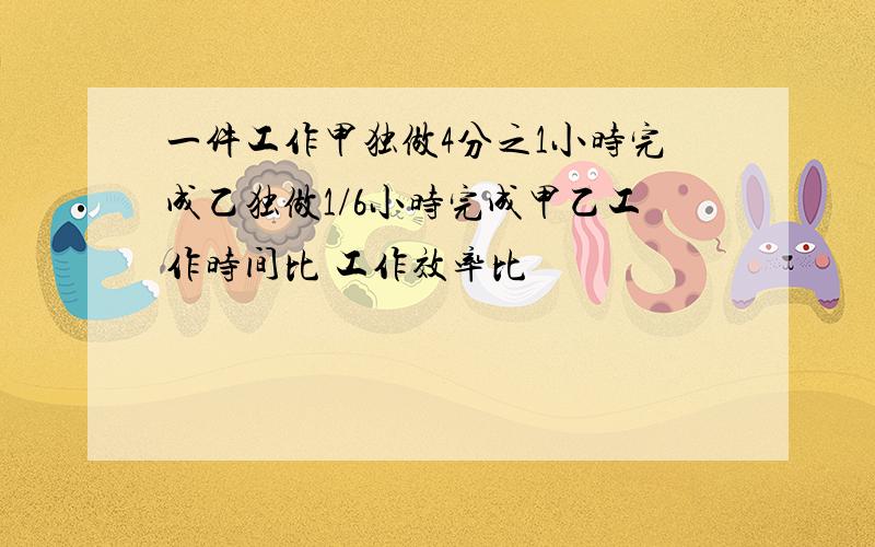 一件工作甲独做4分之1小时完成乙独做1/6小时完成甲乙工作时间比 工作效率比