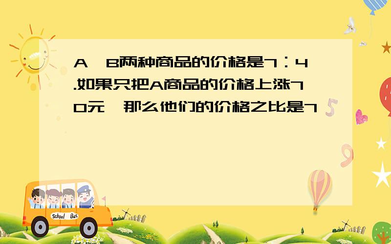 A、B两种商品的价格是7：4.如果只把A商品的价格上涨70元,那么他们的价格之比是7