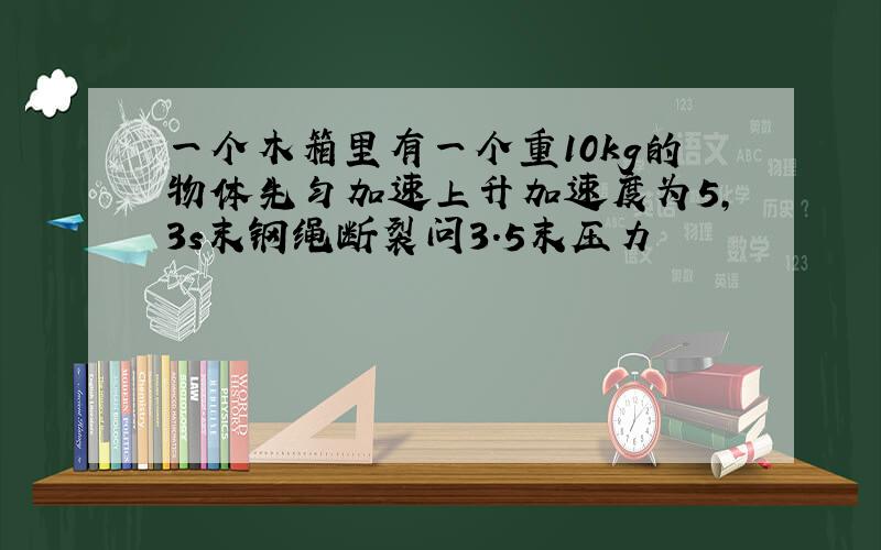 一个木箱里有一个重10kg的物体先匀加速上升加速度为5,3s末钢绳断裂问3.5末压力