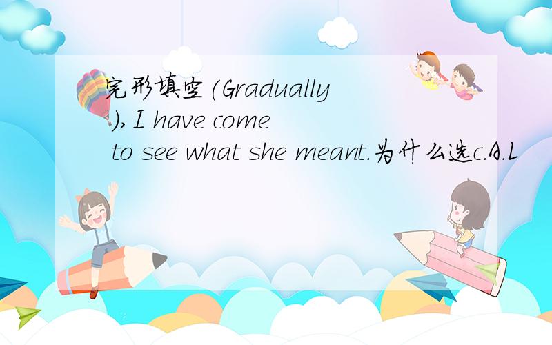 完形填空(Gradually ),I have come to see what she meant.为什么选c.A．L