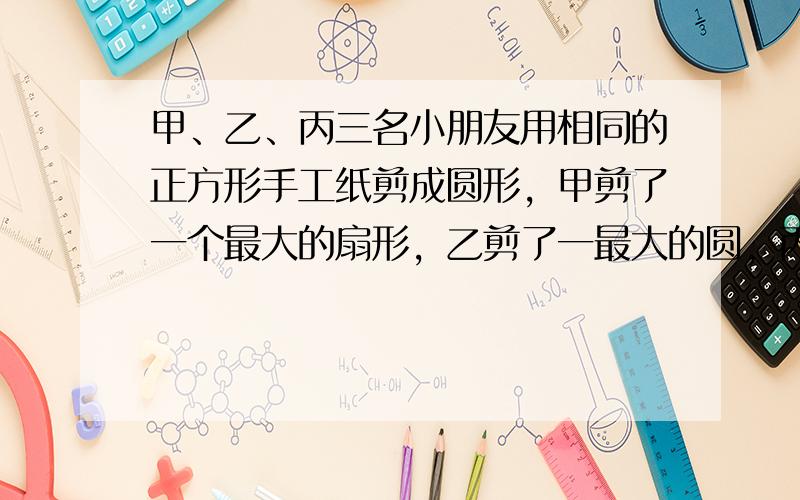 甲、乙、丙三名小朋友用相同的正方形手工纸剪成圆形，甲剪了一个最大的扇形，乙剪了一最大的圆，丙剪了四个最大的圆．（如图）三