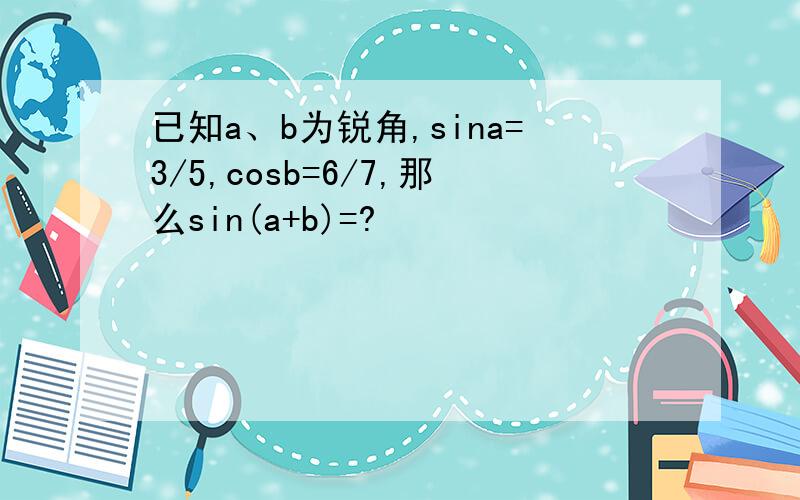 已知a、b为锐角,sina=3/5,cosb=6/7,那么sin(a+b)=?