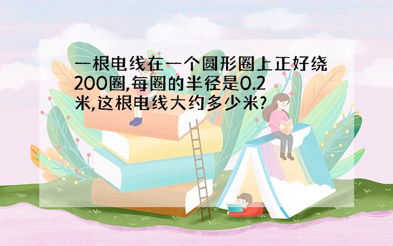 一根电线在一个圆形圈上正好绕200圈,每圈的半径是0.2米,这根电线大约多少米?