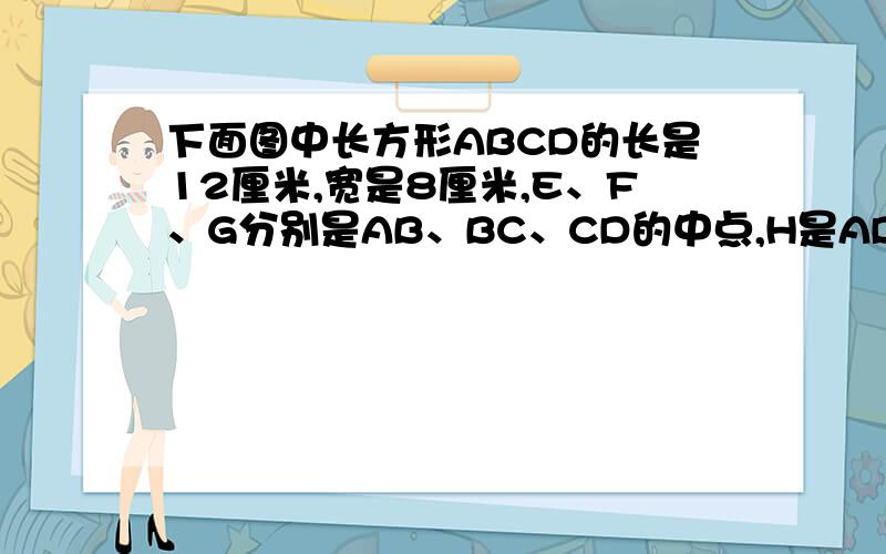 下面图中长方形ABCD的长是12厘米,宽是8厘米,E、F、G分别是AB、BC、CD的中点,H是AD是AD边上任意一点.