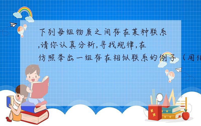 下列每组物质之间存在某种联系,请你认真分析,寻找规律,在仿照举出一组存在相似联系的例子（用化学式表示